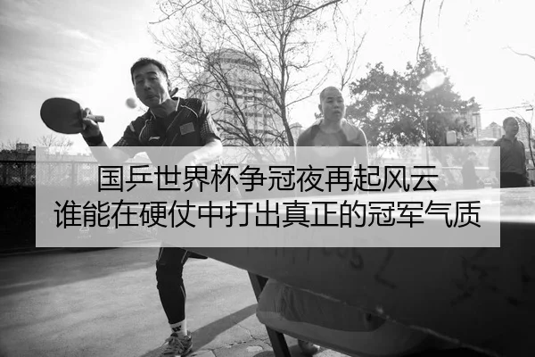 国乒世界杯争冠夜再起风云 谁能在硬仗中打出真正的冠军气质