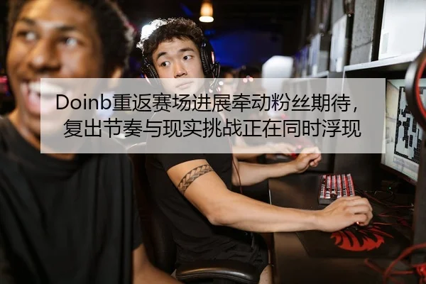 Doinb重返赛场进展牵动粉丝期待，复出节奏与现实挑战正在同时浮现
